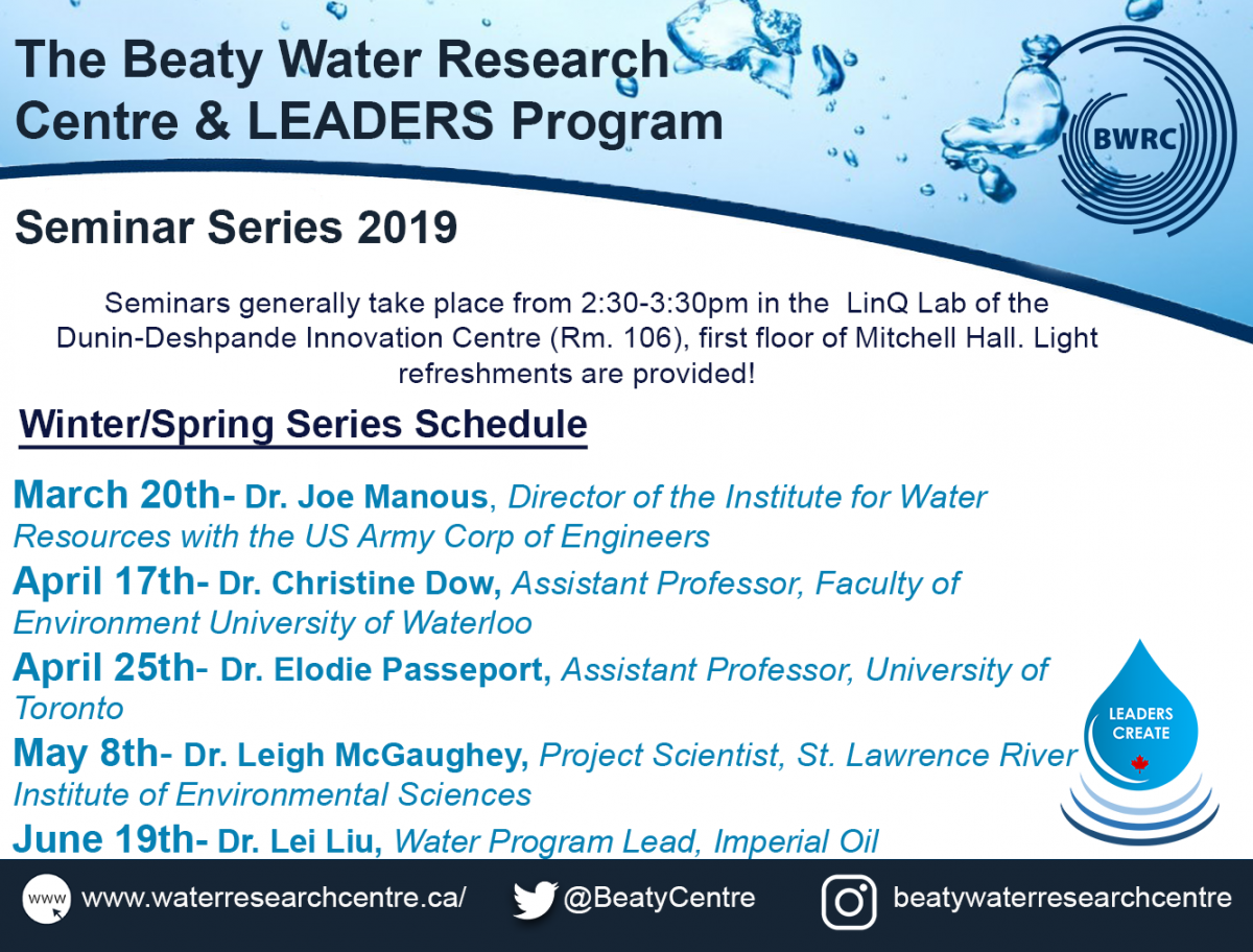 The Beaty Water Research Centre & LEADERS Program Seminar Series 2019. Seminars generally take place from 2:30-3:30 pm in the LinQ Lab of the Dunin-Deshpande Innovation Centre (Rm. 106), first floor of Mitchell Hall. Light refreshments are provided! Winter/Spring Series Schedule: March 20th- Dr Joe Manous, Director of the Institute for Water Resources with the US Army Corp of Engineers. April 17th- Dr. Christine Dow, Assistant Professor, Faculty of Environment University of Waterloo. April 25th- Dr. Elodie Passeport, Assistant Professor, University of Toronto. May 8th- Dr. Leigh McGaughey, Project Scientist, St. Lawrence River Institute of Environmental Sciences. June 19th- Dr. Lei Liu, Water Program Lead, Imperial Oil.